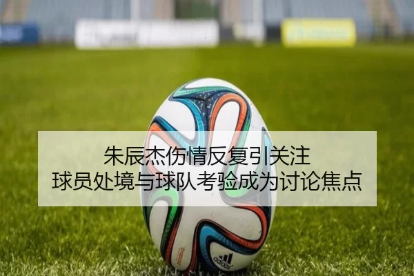 朱辰杰伤情反复引关注 球员处境与球队考验成为讨论焦点